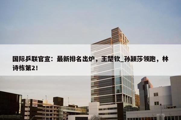 国际乒联官宣：最新排名出炉，王楚钦_孙颖莎领跑，林诗栋第2！