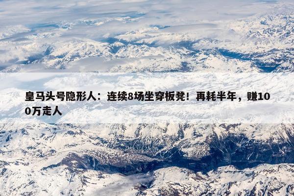 皇马头号隐形人：连续8场坐穿板凳！再耗半年，赚100万走人