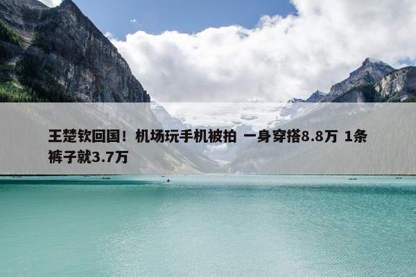 王楚钦回国！机场玩手机被拍 一身穿搭8.8万 1条裤子就3.7万