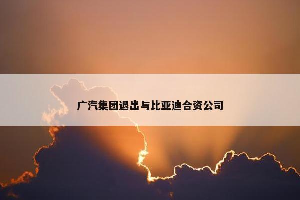 广汽集团退出与比亚迪合资公司