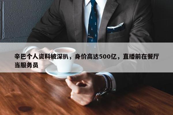 辛巴个人资料被深扒，身价高达500亿，直播前在餐厅当服务员