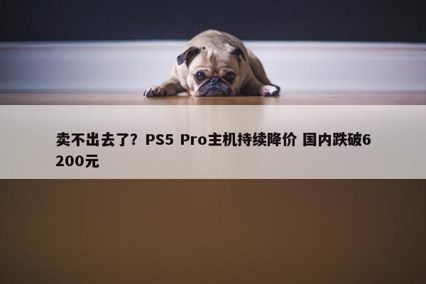 卖不出去了？PS5 Pro主机持续降价 国内跌破6200元