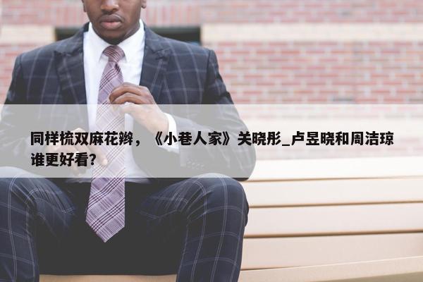 同样梳双麻花辫，《小巷人家》关晓彤_卢昱晓和周洁琼谁更好看？