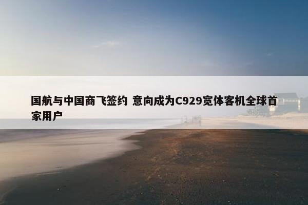 国航与中国商飞签约 意向成为C929宽体客机全球首家用户