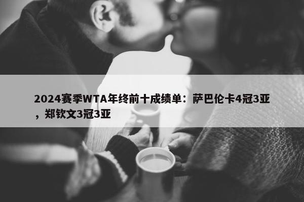 2024赛季WTA年终前十成绩单：萨巴伦卡4冠3亚，郑钦文3冠3亚