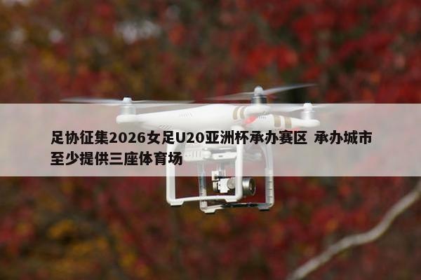 足协征集2026女足U20亚洲杯承办赛区 承办城市至少提供三座体育场