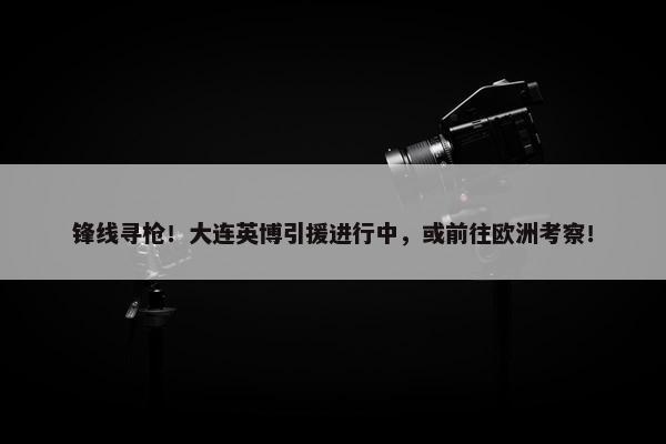 锋线寻枪！大连英博引援进行中，或前往欧洲考察！