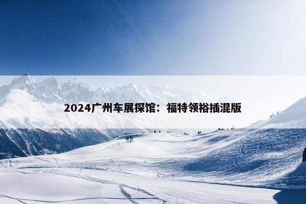 2024广州车展探馆：福特领裕插混版