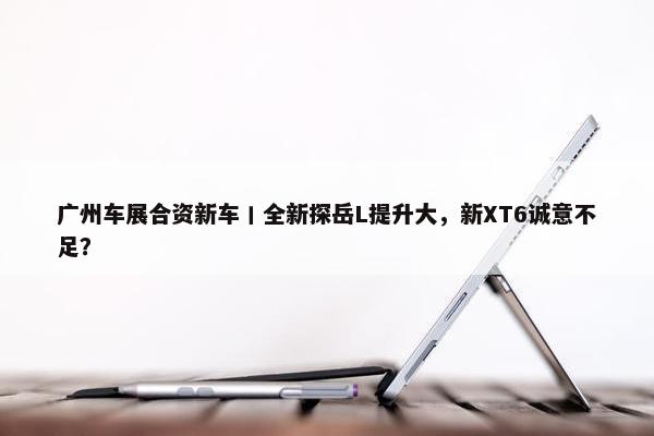 广州车展合资新车丨全新探岳L提升大，新XT6诚意不足？