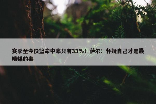 赛季至今投篮命中率只有33%！萨尔：怀疑自己才是最糟糕的事