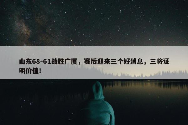 山东68-61战胜广厦，赛后迎来三个好消息，三将证明价值！