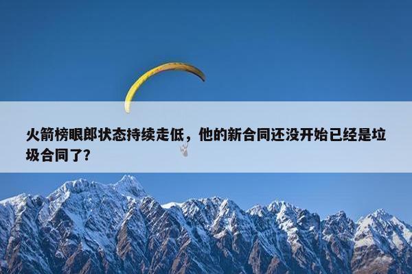 火箭榜眼郎状态持续走低，他的新合同还没开始已经是垃圾合同了？