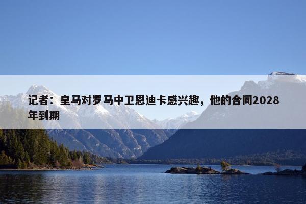 记者：皇马对罗马中卫恩迪卡感兴趣，他的合同2028年到期