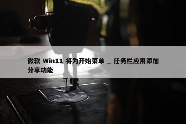 微软 Win11 将为开始菜单 _ 任务栏应用添加分享功能