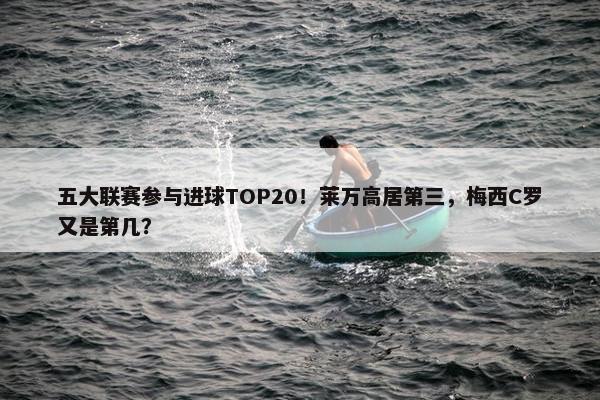 五大联赛参与进球TOP20！莱万高居第三，梅西C罗又是第几？