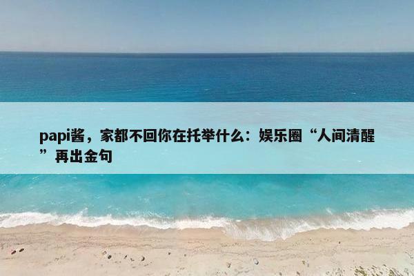 papi酱，家都不回你在托举什么：娱乐圈“人间清醒”再出金句