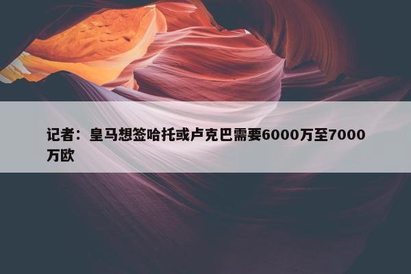 记者：皇马想签哈托或卢克巴需要6000万至7000万欧