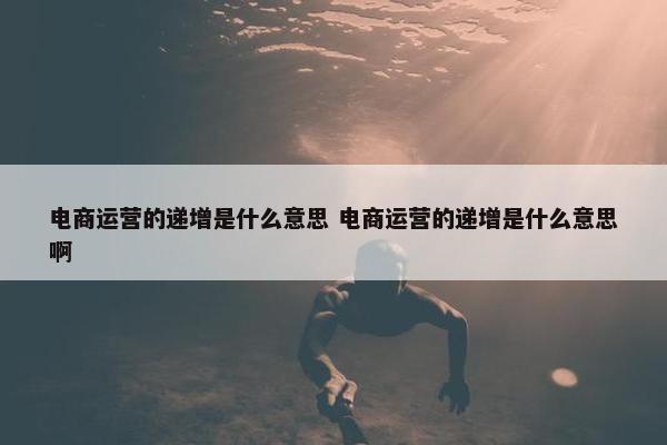 电商运营的递增是什么意思 电商运营的递增是什么意思啊