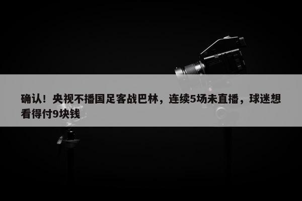 确认！央视不播国足客战巴林，连续5场未直播，球迷想看得付9块钱