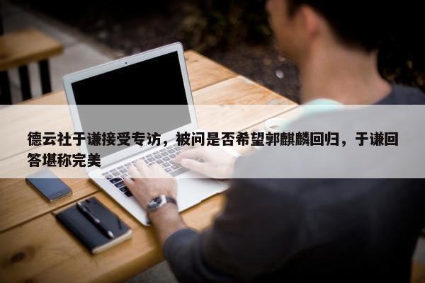 德云社于谦接受专访，被问是否希望郭麒麟回归，于谦回答堪称完美