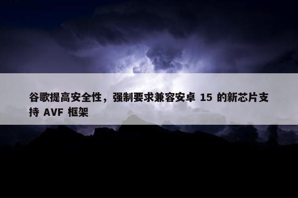 谷歌提高安全性，强制要求兼容安卓 15 的新芯片支持 AVF 框架