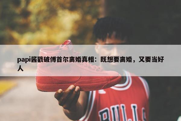 papi酱戳破傅首尔离婚真相：既想要离婚，又要当好人