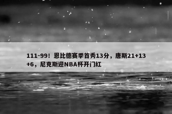 111-99！恩比德赛季首秀13分，唐斯21+13+6，尼克斯迎NBA杯开门红