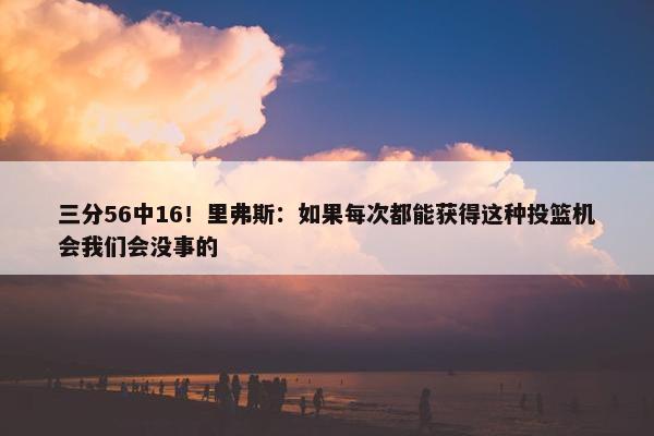 三分56中16！里弗斯：如果每次都能获得这种投篮机会我们会没事的