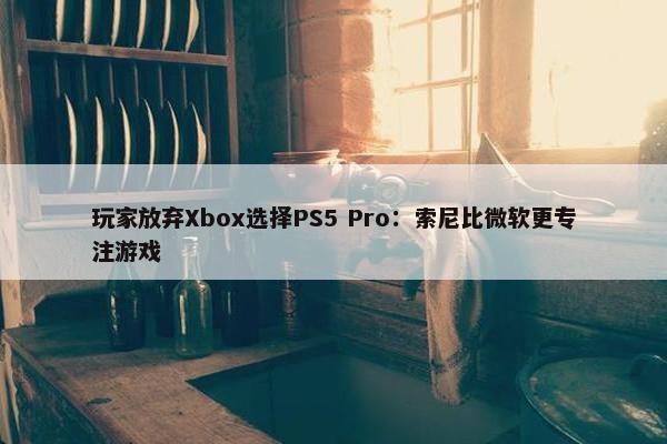 玩家放弃Xbox选择PS5 Pro：索尼比微软更专注游戏