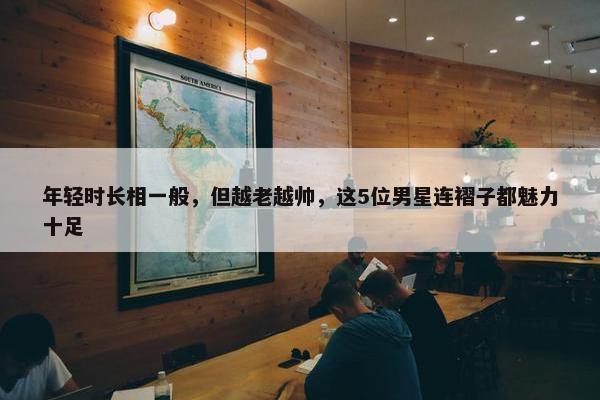 年轻时长相一般，但越老越帅，这5位男星连褶子都魅力十足