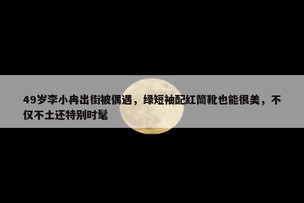 49岁李小冉出街被偶遇，绿短袖配红筒靴也能很美，不仅不土还特别时髦