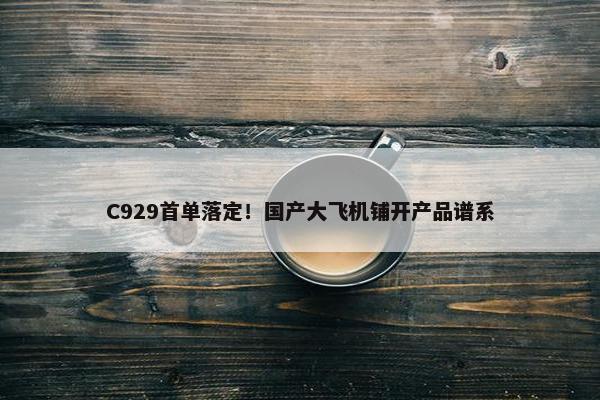 C929首单落定！国产大飞机铺开产品谱系