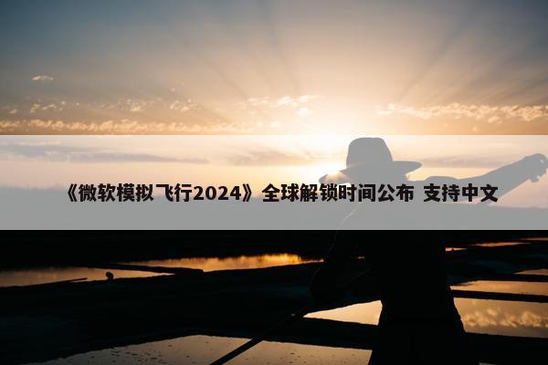 《微软模拟飞行2024》全球解锁时间公布 支持中文