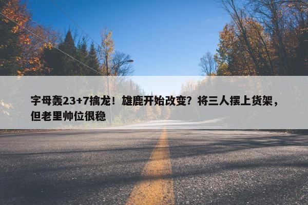 字母轰23+7擒龙！雄鹿开始改变？将三人摆上货架，但老里帅位很稳