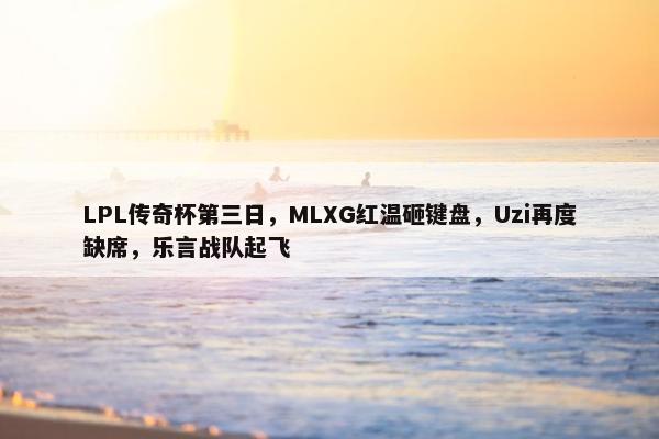 LPL传奇杯第三日，MLXG红温砸键盘，Uzi再度缺席，乐言战队起飞