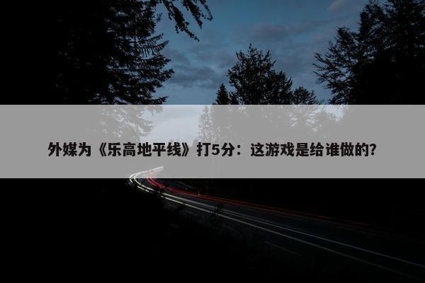 外媒为《乐高地平线》打5分：这游戏是给谁做的？