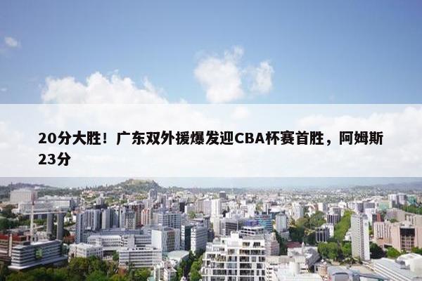 20分大胜！广东双外援爆发迎CBA杯赛首胜，阿姆斯23分