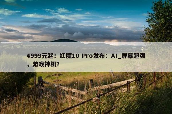 4999元起！红魔10 Pro发布：AI_屏幕超强，游戏神机？