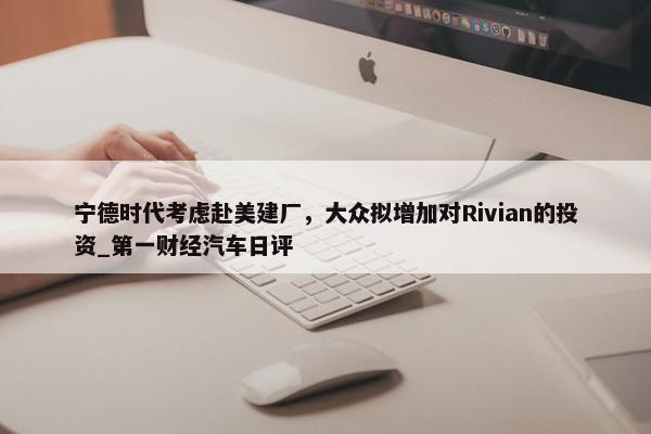 宁德时代考虑赴美建厂，大众拟增加对Rivian的投资_第一财经汽车日评