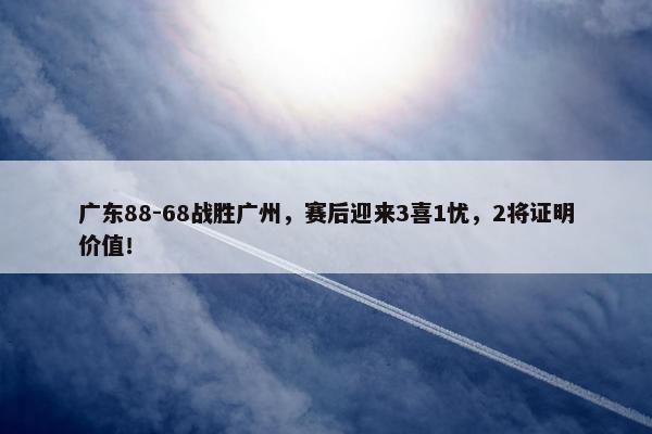 广东88-68战胜广州，赛后迎来3喜1忧，2将证明价值！