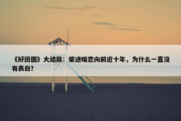 《好团圆》大结局：柴进暗恋向前近十年，为什么一直没有表白？