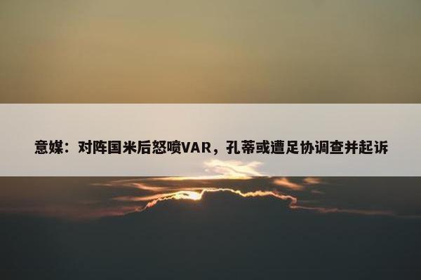 意媒：对阵国米后怒喷VAR，孔蒂或遭足协调查并起诉