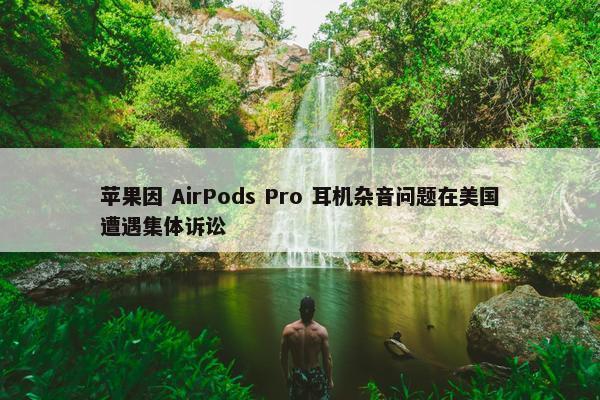 苹果因 AirPods Pro 耳机杂音问题在美国遭遇集体诉讼