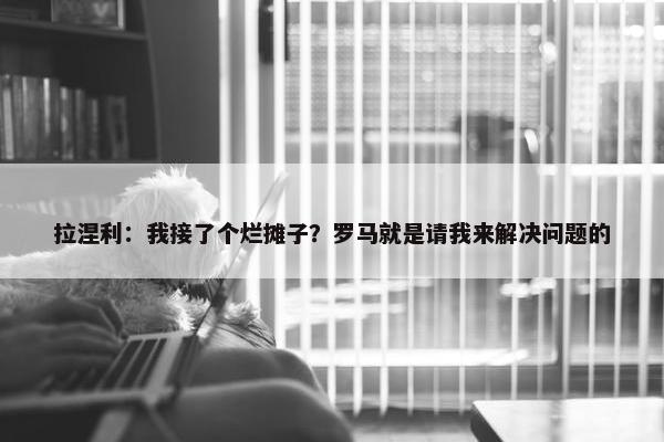 拉涅利：我接了个烂摊子？罗马就是请我来解决问题的