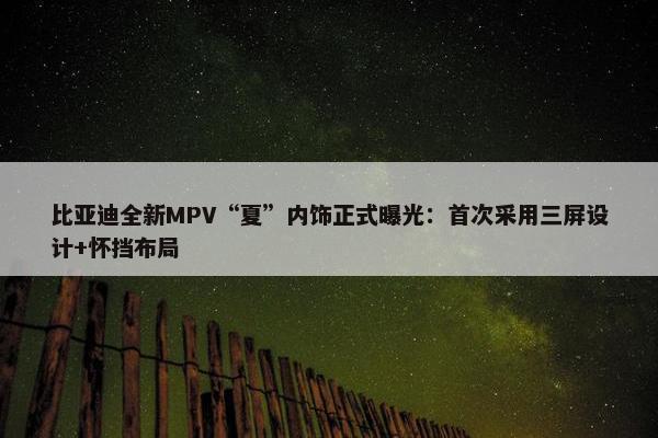 比亚迪全新MPV“夏”内饰正式曝光：首次采用三屏设计+怀挡布局