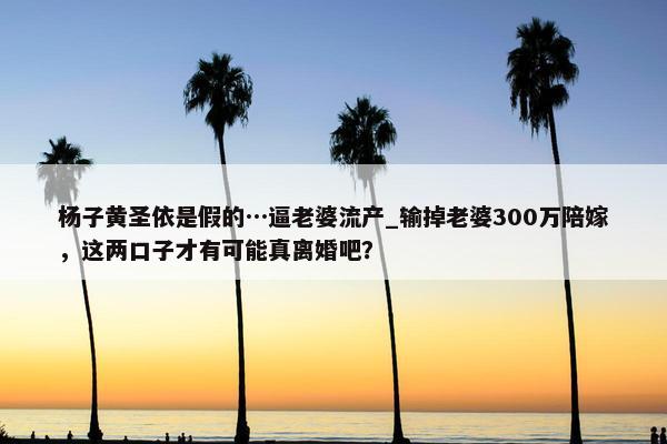 杨子黄圣依是假的…逼老婆流产_输掉老婆300万陪嫁，这两口子才有可能真离婚吧？