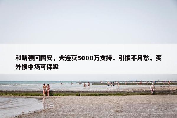 和晓强回国安，大连获5000万支持，引援不用愁，买外援中场可保级