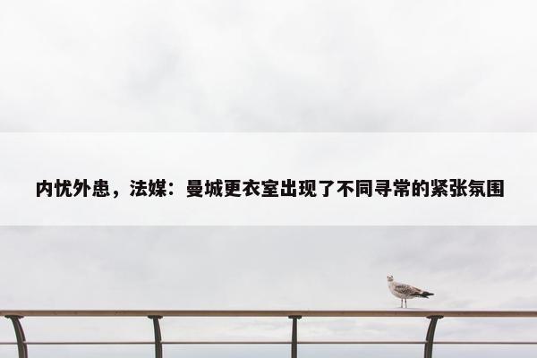 内忧外患，法媒：曼城更衣室出现了不同寻常的紧张氛围