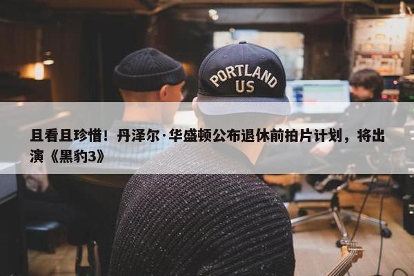 且看且珍惜！丹泽尔·华盛顿公布退休前拍片计划，将出演《黑豹3》