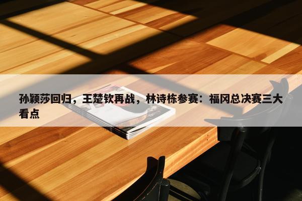 孙颖莎回归，王楚钦再战，林诗栋参赛：福冈总决赛三大看点